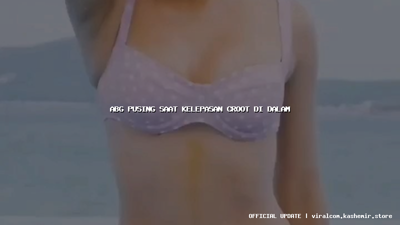 abg pusing saat kelepasan croot di dalam