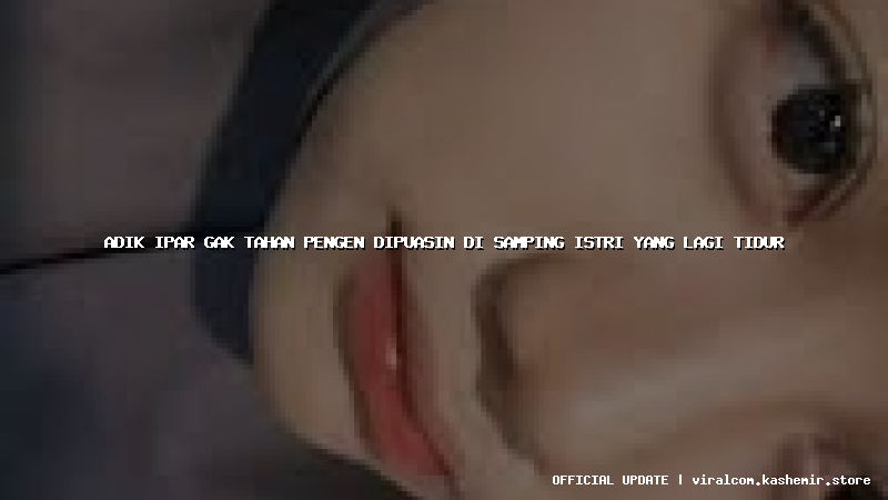 adik ipar gak tahan pengen dipuasin di samping istri yang lagi tidur