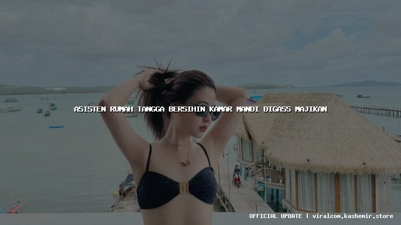 asisten rumah tangga bersihin kamar mandi digass majikan