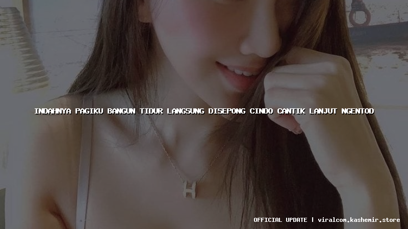 indahnya pagiku bangun tidur langsung disepong cindo cantik lanjut ngentod