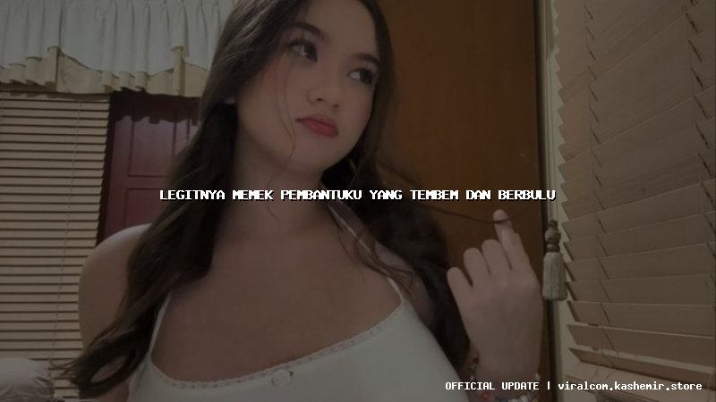 legitnya memek pembantuku yang tembem dan berbulu