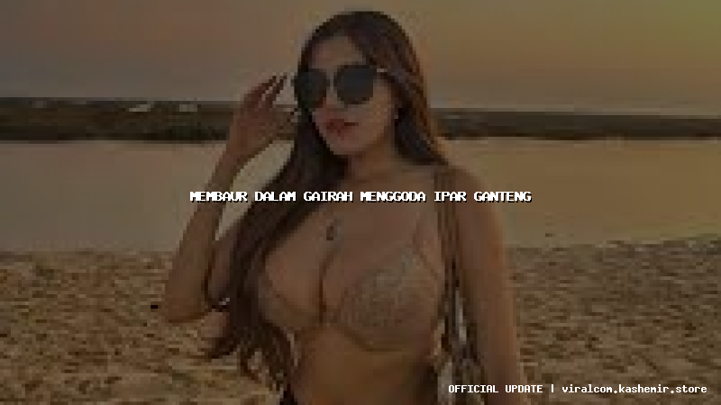 membaur dalam gairah menggoda ipar ganteng