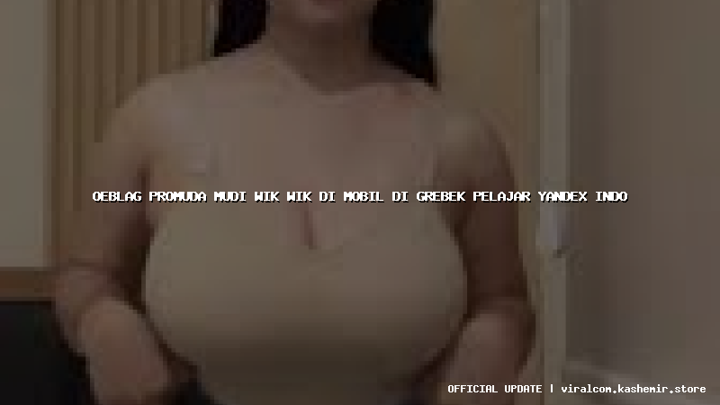 oeblag promuda mudi wik wik di mobil di grebek pelajar yandex indo