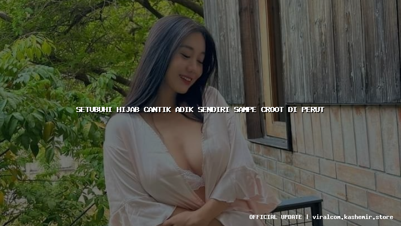setubuhi hijab cantik adik sendiri sampe croot di perut