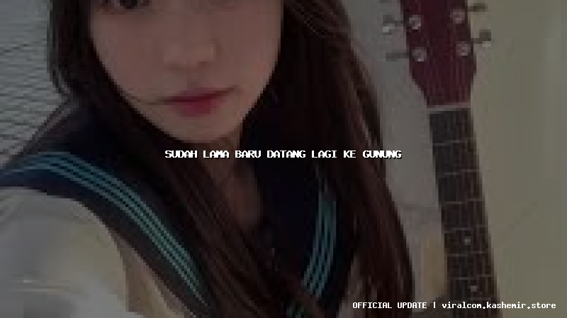 sudah lama baru datang lagi ke gunung