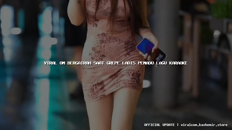 viral om bergairah saat grepe ladis pemadu lagu karaoke