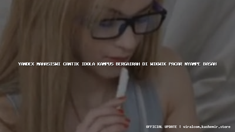 yandex mahasiswi cantik idola kampus bergairah di wikwik pacar nyampe basah